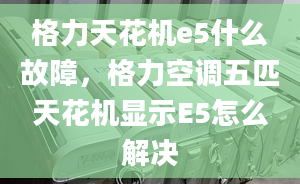 格力天花機e5什么故障，格力空調(diào)五匹天花機顯示E5怎么解決