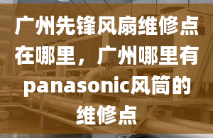 廣州先鋒風(fēng)扇維修點(diǎn)在哪里，廣州哪里有panasonic風(fēng)筒的維修點(diǎn)