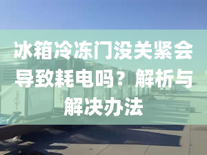 冰箱冷凍門沒(méi)關(guān)緊會(huì)導(dǎo)致耗電嗎？解析與解決辦法