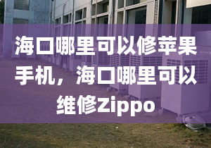 海口哪里可以修蘋果手機，海口哪里可以維修Zippo