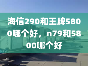 海信290和王牌5800哪個(gè)好，n79和5800哪個(gè)好