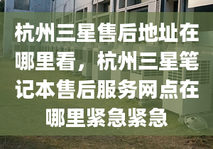 杭州三星售后地址在哪里看，杭州三星筆記本售后服務(wù)網(wǎng)點(diǎn)在哪里緊急緊急