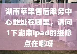 湖南蘋果售后服務(wù)中心地址在哪里，請問1下湖南ipad的維修點(diǎn)在哪呀