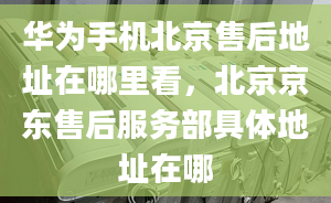 華為手機(jī)北京售后地址在哪里看，北京京東售后服務(wù)部具體地址在哪