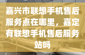 嘉興市聯(lián)想手機(jī)售后服務(wù)點(diǎn)在哪里，嘉定有聯(lián)想手機(jī)售后服務(wù)站嗎