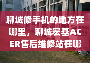 聊城修手機的地方在哪里，聊城宏基ACER售后維修站在哪