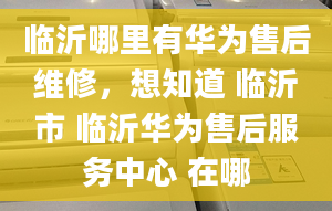 臨沂哪里有華為售后維修，想知道 臨沂市 臨沂華為售后服務(wù)中心 在哪