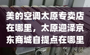 美的空調(diào)太原專賣店在哪里，太原迎澤京東商城自提點(diǎn)在哪里