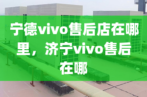 寧德vivo售后店在哪里，濟(jì)寧vivo售后在哪