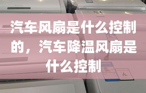 汽車風(fēng)扇是什么控制的，汽車降溫風(fēng)扇是什么控制