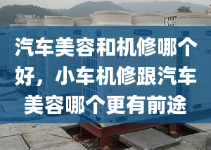 汽車美容和機(jī)修哪個好，小車機(jī)修跟汽車美容哪個更有前途