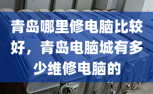 青島哪里修電腦比較好，青島電腦城有多少維修電腦的