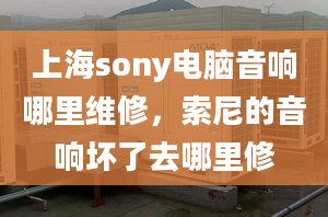 上海sony電腦音響哪里維修，索尼的音響壞了去哪里修