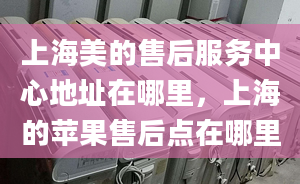 上海美的售后服務中心地址在哪里，上海的蘋果售后點在哪里