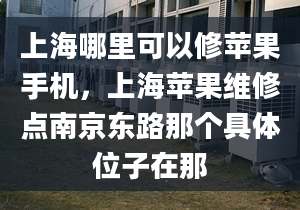 上海哪里可以修蘋果手機，上海蘋果維修點南京東路那個具體位子在那