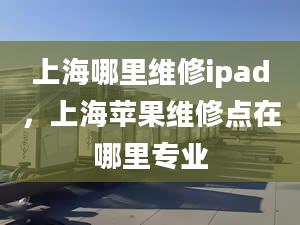 上海哪里維修ipad，上海蘋果維修點在哪里專業(yè)