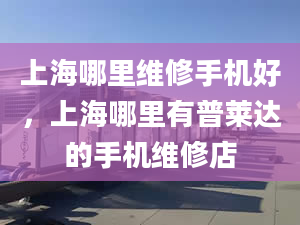 上海哪里維修手機好，上海哪里有普萊達的手機維修店