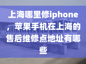 上海哪里修iphone，蘋果手機在上海的售后維修點地址有哪些