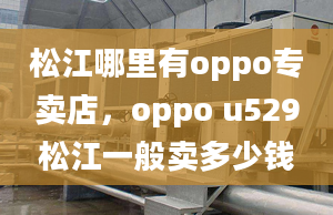 松江哪里有oppo專賣店，oppo u529松江一般賣多少錢