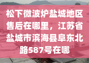 松下微波爐鹽城地區(qū)售后在哪里，江蘇省鹽城市濱海縣阜東北路587號在哪