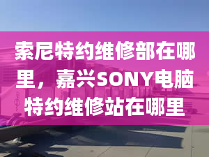 索尼特約維修部在哪里，嘉興SONY電腦特約維修站在哪里