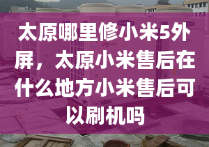 太原哪里修小米5外屏，太原小米售后在什么地方小米售后可以刷機(jī)嗎