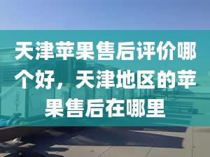 天津蘋果售后評(píng)價(jià)哪個(gè)好，天津地區(qū)的蘋果售后在哪里