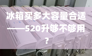 冰箱買多大容量合適——520升夠不夠用？