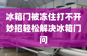 冰箱門被凍住打不開妙招輕松解決冰箱門問