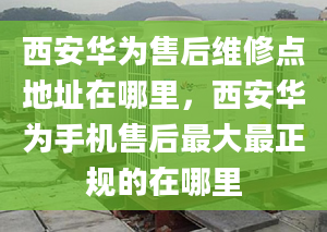 西安華為售后維修點(diǎn)地址在哪里，西安華為手機(jī)售后最大最正規(guī)的在哪里