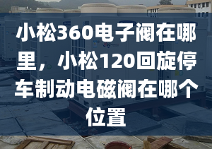 小松360電子閥在哪里，小松120回旋停車(chē)制動(dòng)電磁閥在哪個(gè)位置