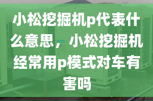 小松挖掘機(jī)p代表什么意思，小松挖掘機(jī)經(jīng)常用p模式對(duì)車(chē)有害嗎