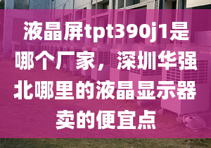 液晶屏tpt390j1是哪個廠家，深圳華強北哪里的液晶顯示器賣的便宜點