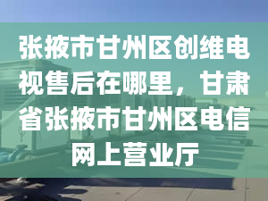 張掖市甘州區(qū)創(chuàng)維電視售后在哪里，甘肅省張掖市甘州區(qū)電信網(wǎng)上營業(yè)廳