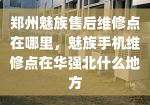 鄭州魅族售后維修點在哪里，魅族手機維修點在華強北什么地方