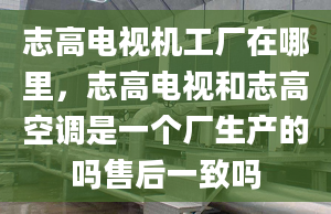 志高電視機(jī)工廠在哪里，志高電視和志高空調(diào)是一個(gè)廠生產(chǎn)的嗎售后一致嗎