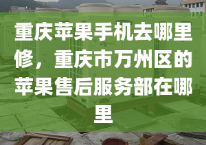 重慶蘋果手機(jī)去哪里修，重慶市萬州區(qū)的蘋果售后服務(wù)部在哪里