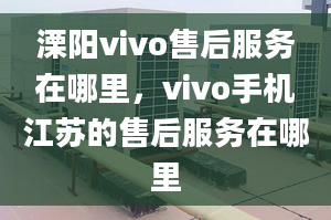 溧陽vivo售后服務(wù)在哪里，vivo手機(jī)江蘇的售后服務(wù)在哪里