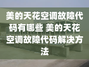 美的天花空調故障代碼有哪些 美的天花空調故障代碼解決方法