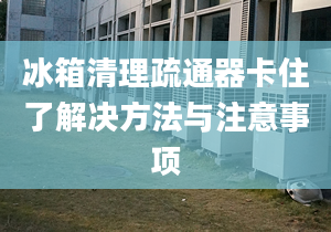 冰箱清理疏通器卡住了解決方法與注意事項