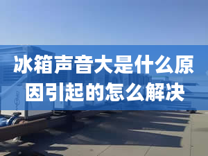 冰箱聲音大是什么原因引起的怎么解決