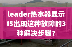 leader熱水器顯示f5出現(xiàn)這種故障的3種解決步驟？