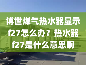 博世煤氣熱水器顯示f27怎么辦？熱水器f27是什么意思啊