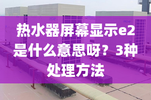 熱水器屏幕顯示e2是什么意思呀？3種處理方法