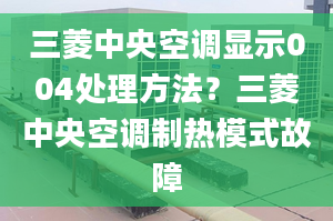 三菱中央空調(diào)顯示004處理方法？三菱中央空調(diào)制熱模式故障