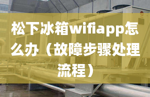 松下冰箱wifiapp怎么辦（故障步驟處理流程）