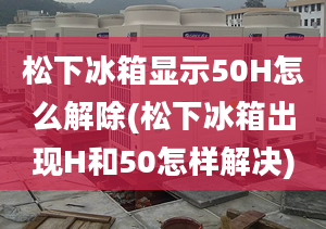 松下冰箱顯示50H怎么解除(松下冰箱出現(xiàn)H和50怎樣解決)