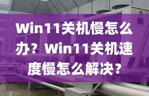 Win11關(guān)機(jī)慢怎么辦？Win11關(guān)機(jī)速度慢怎么解決？