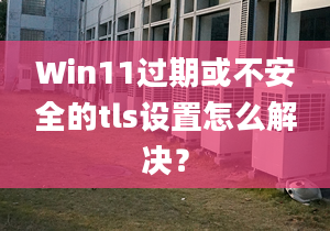 Win11過期或不安全的tls設(shè)置怎么解決？