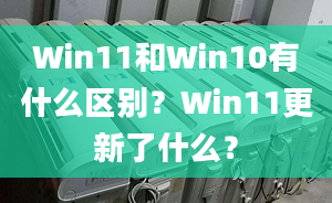 Win11和Win10有什么區(qū)別？Win11更新了什么？